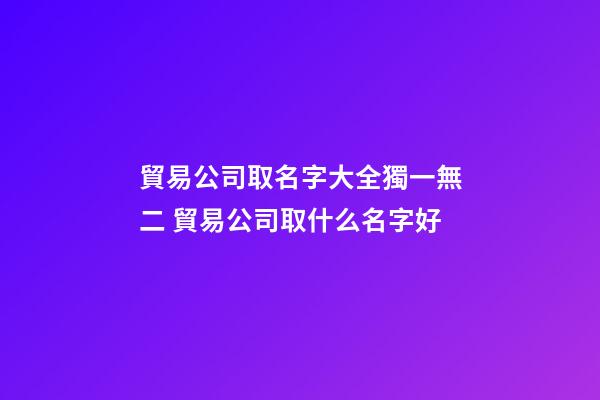 貿易公司取名字大全獨一無二 貿易公司取什么名字好